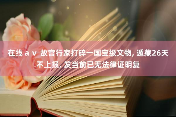 在线ａｖ 故宫行家打碎一国宝级文物， 遁藏26天不上报， 发当前已无法律证明复