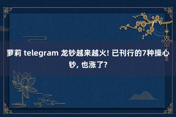 萝莉 telegram 龙钞越来越火! 已刊行的7种操心钞， 也涨了?