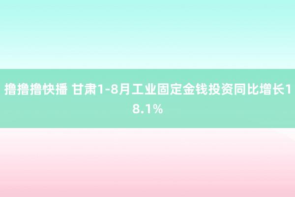 撸撸撸快播 甘肃1-8月工业固定金钱投资同比增长18.1%