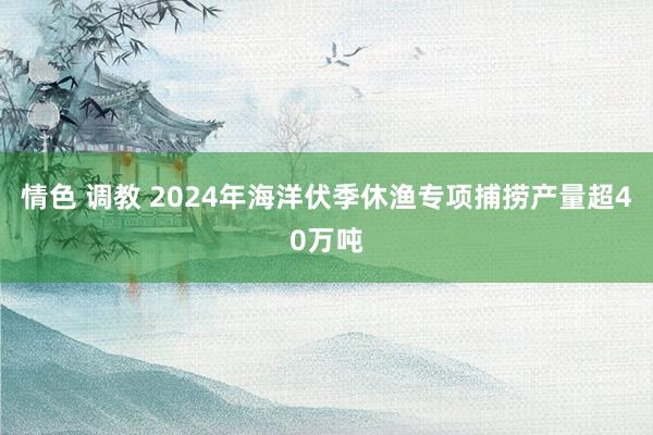 情色 调教 2024年海洋伏季休渔专项捕捞产量超40万吨