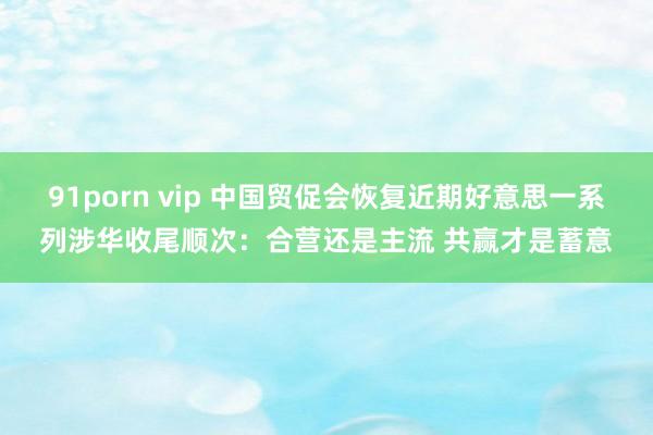 91porn vip 中国贸促会恢复近期好意思一系列涉华收尾顺次：合营还是主流 共赢才是蓄意