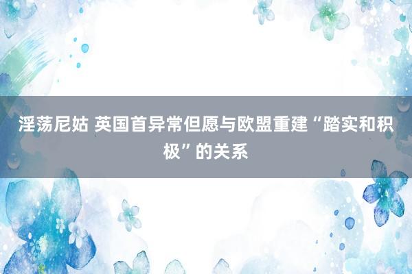 淫荡尼姑 英国首异常但愿与欧盟重建“踏实和积极”的关系