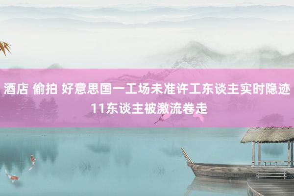 酒店 偷拍 好意思国一工场未准许工东谈主实时隐迹 11东谈主被激流卷走