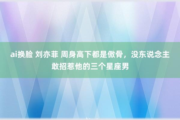 ai换脸 刘亦菲 周身高下都是傲骨，没东说念主敢招惹他的三个星座男