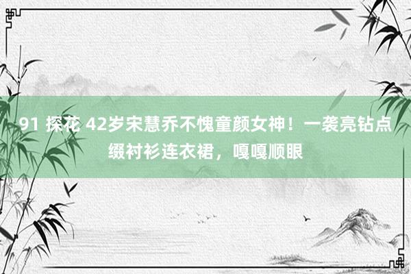 91 探花 42岁宋慧乔不愧童颜女神！一袭亮钻点缀衬衫连衣裙，嘎嘎顺眼