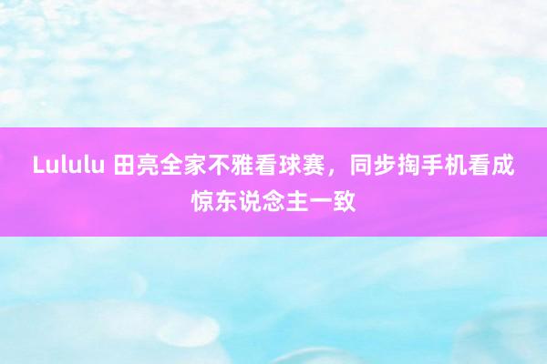 Lululu 田亮全家不雅看球赛，同步掏手机看成惊东说念主一致