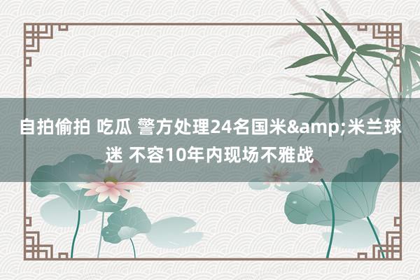 自拍偷拍 吃瓜 警方处理24名国米&米兰球迷 不容10年内现场不雅战