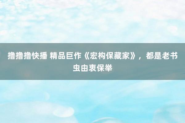 撸撸撸快播 精品巨作《宏构保藏家》，都是老书虫由衷保举