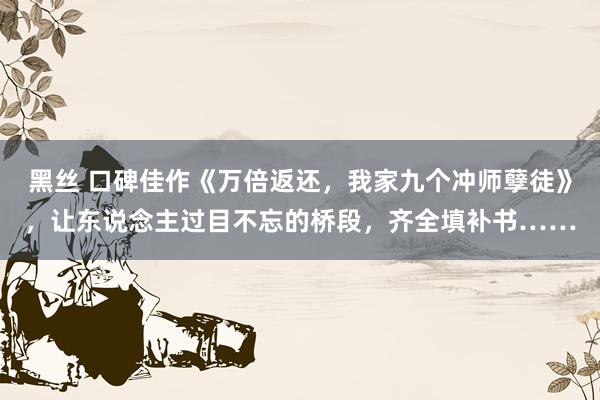 黑丝 口碑佳作《万倍返还，我家九个冲师孽徒》，让东说念主过目不忘的桥段，齐全填补书……