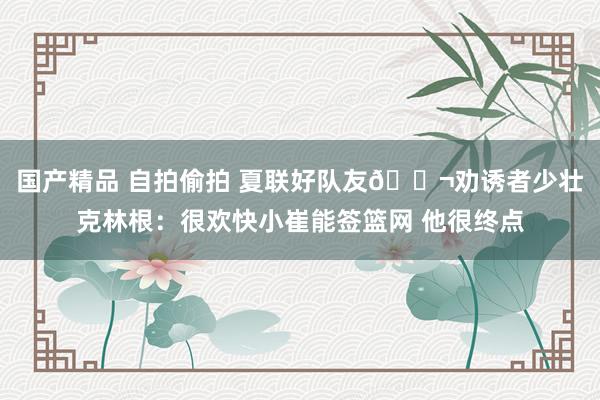 国产精品 自拍偷拍 夏联好队友👬劝诱者少壮克林根：很欢快小崔能签篮网 他很终点