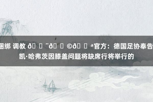 捆绑 调教 🚨🇩🇪官方：德国足协奉告，凯·哈弗茨因膝盖问题将缺席行将举行的