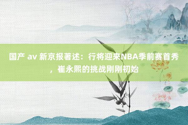 国产 av 新京报著述：行将迎来NBA季前赛首秀，崔永熙的挑战刚刚初始