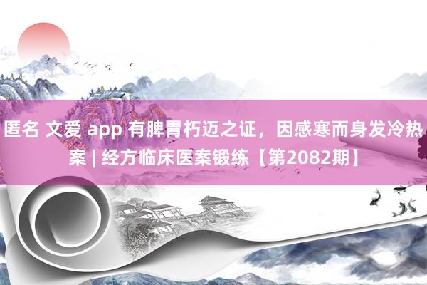 匿名 文爱 app 有脾胃朽迈之证，因感寒而身发冷热案 | 经方临床医案锻练【第2082期】