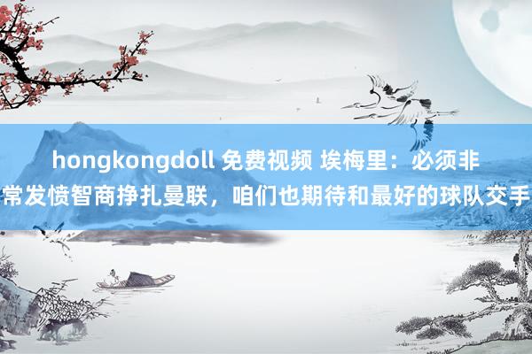 hongkongdoll 免费视频 埃梅里：必须非常发愤智商挣扎曼联，咱们也期待和最好的球队交手