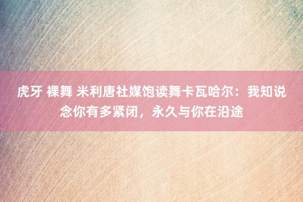 虎牙 裸舞 米利唐社媒饱读舞卡瓦哈尔：我知说念你有多紧闭，永久与你在沿途