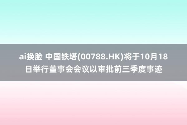 ai换脸 中国铁塔(00788.HK)将于10月18日举行董事会会议以审批前三季度事迹