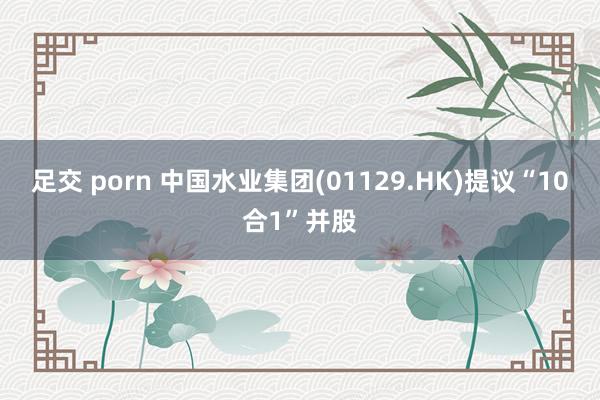 足交 porn 中国水业集团(01129.HK)提议“10合1”并股