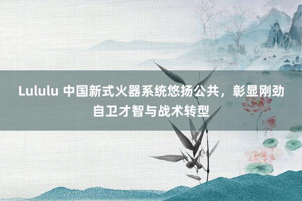 Lululu 中国新式火器系统悠扬公共，彰显刚劲自卫才智与战术转型