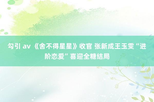 勾引 av 《舍不得星星》收官 张新成王玉雯“进阶恋爱”喜迎全糖结局