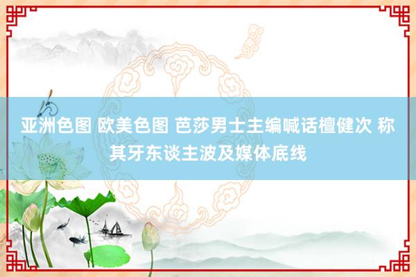 亚洲色图 欧美色图 芭莎男士主编喊话檀健次 称其牙东谈主波及媒体底线