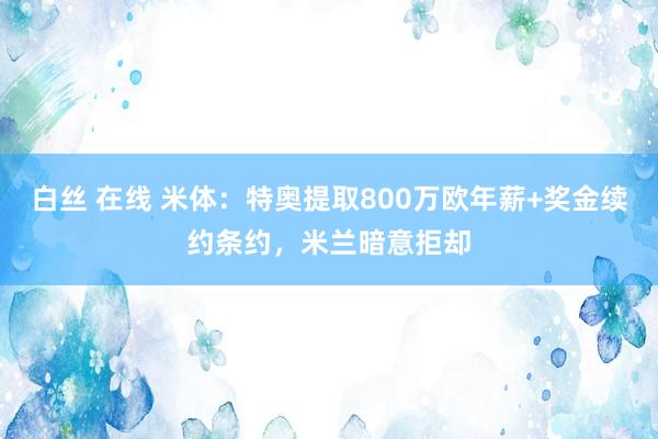 白丝 在线 米体：特奥提取800万欧年薪+奖金续约条约，米兰暗意拒却