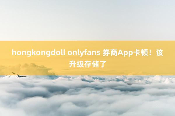 hongkongdoll onlyfans 券商App卡顿！该升级存储了