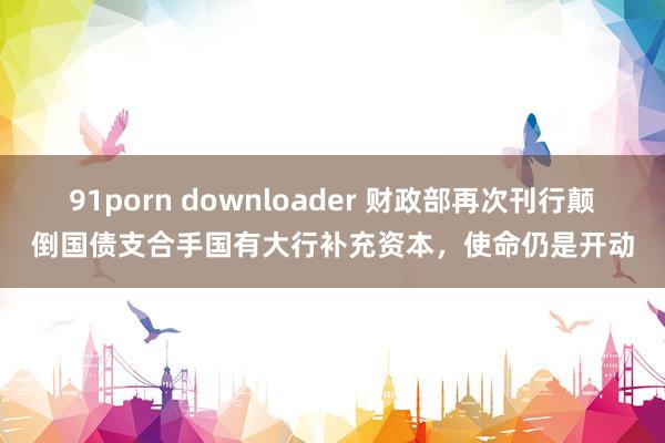 91porn downloader 财政部再次刊行颠倒国债支合手国有大行补充资本，使命仍是开动