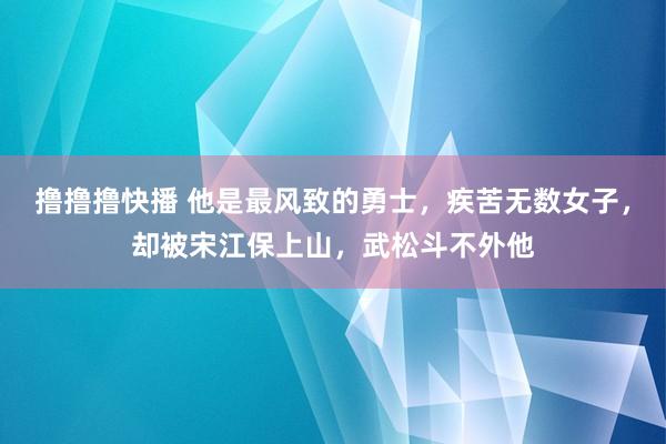 撸撸撸快播 他是最风致的勇士，疾苦无数女子，却被宋江保上山，武松斗不外他