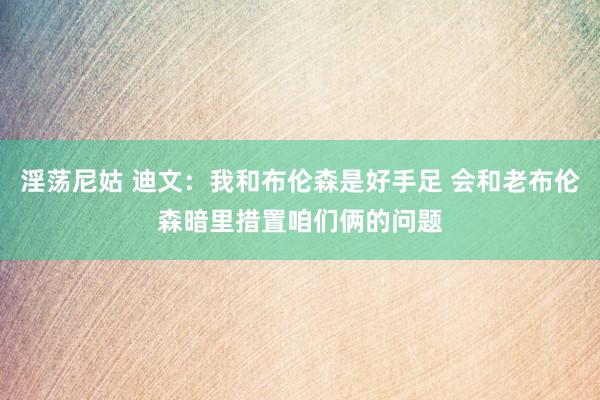 淫荡尼姑 迪文：我和布伦森是好手足 会和老布伦森暗里措置咱们俩的问题