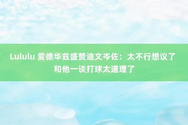 Lululu 爱德华兹盛赞迪文岑佐：太不行想议了 和他一谈打球太道理了