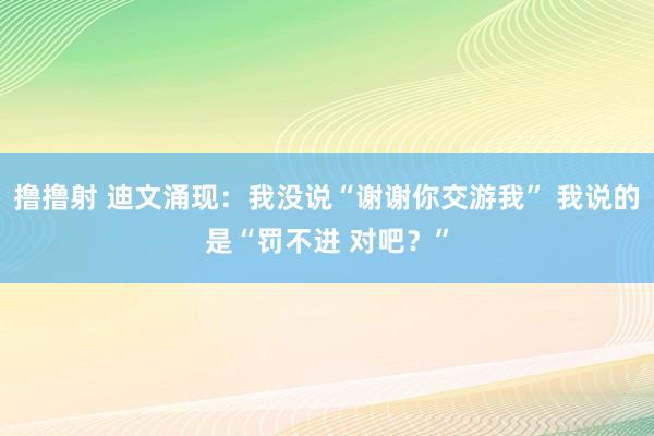 撸撸射 迪文涌现：我没说“谢谢你交游我” 我说的是“罚不进 对吧？”