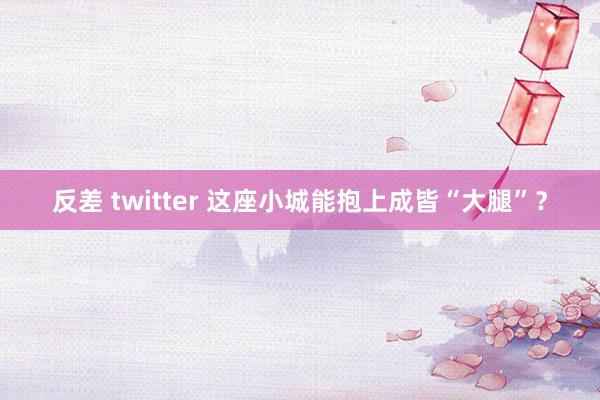 反差 twitter 这座小城能抱上成皆“大腿”？