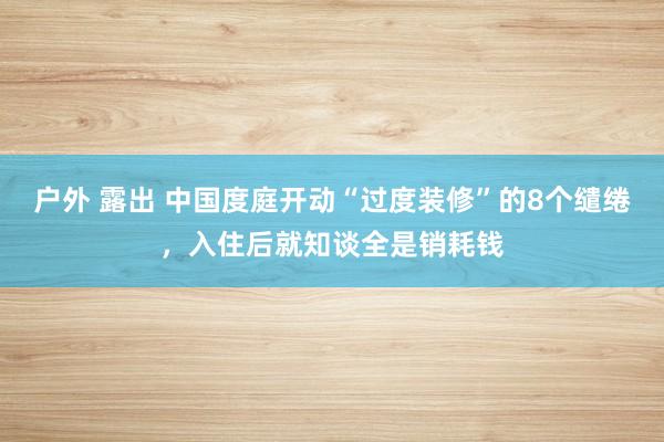 户外 露出 中国度庭开动“过度装修”的8个缱绻，入住后就知谈全是销耗钱