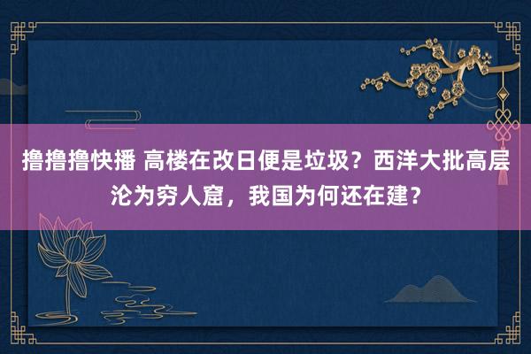 撸撸撸快播 高楼在改日便是垃圾？西洋大批高层沦为穷人窟，我国为何还在建？