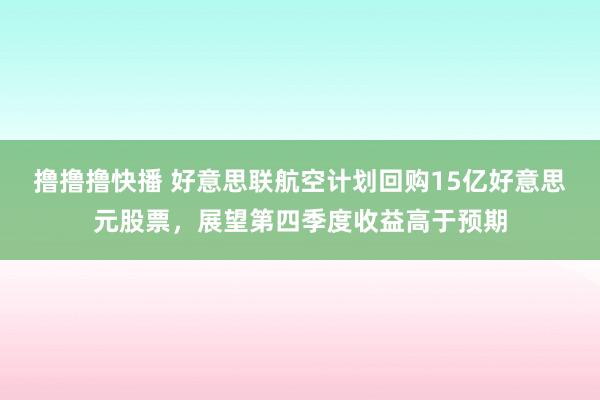 撸撸撸快播 好意思联航空计划回购15亿好意思元股票，展望第四季度收益高于预期