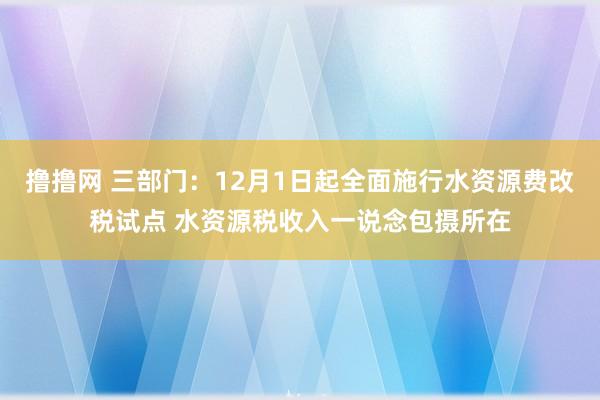 撸撸网 三部门：12月1日起全面施行水资源费改税试点 水资源税收入一说念包摄所在