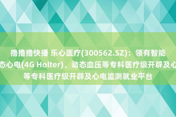 撸撸撸快播 乐心医疗(300562.SZ)：领有智能心电衣、及时动态心电(4G Holter)、动态血压等专科医疗级开辟及心电监测就业平台