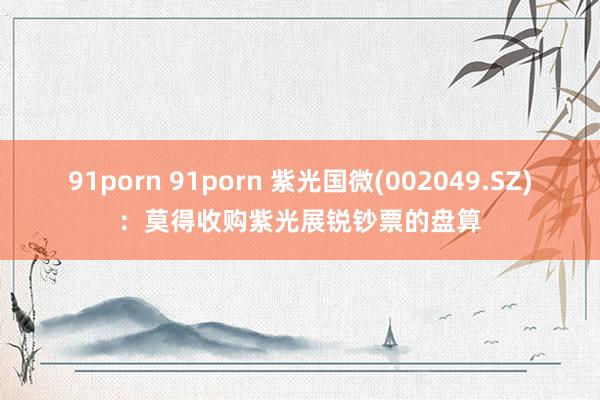 91porn 91porn 紫光国微(002049.SZ)：莫得收购紫光展锐钞票的盘算