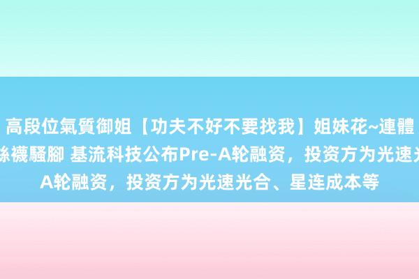 高段位氣質御姐【功夫不好不要找我】姐妹花~連體絲襪~大奶晃動~絲襪騷腳 基流科技公布Pre-A轮融资，投资方为光速光合、星连成本等