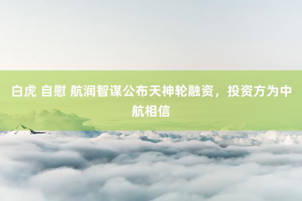 白虎 自慰 航润智谋公布天神轮融资，投资方为中航相信