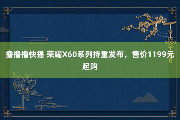 撸撸撸快播 荣耀X60系列持重发布，售价1199元起购