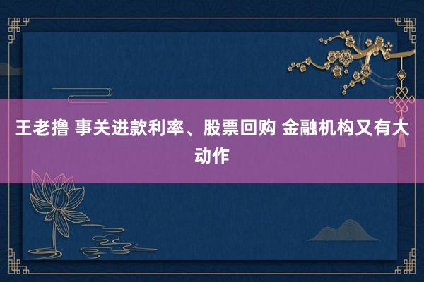 王老撸 事关进款利率、股票回购 金融机构又有大动作