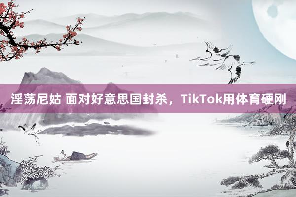 淫荡尼姑 面对好意思国封杀，TikTok用体育硬刚