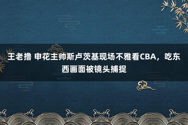 王老撸 申花主帅斯卢茨基现场不雅看CBA，吃东西画面被镜头捕捉