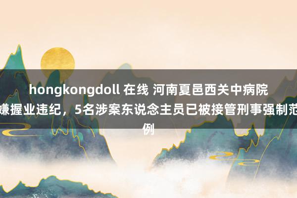 hongkongdoll 在线 河南夏邑西关中病院涉嫌握业违纪，5名涉案东说念主员已被接管刑事强制范例