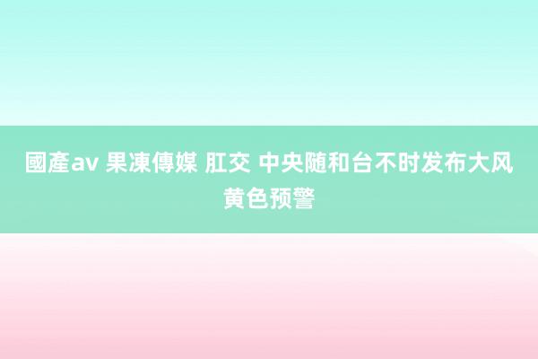 國產av 果凍傳媒 肛交 中央随和台不时发布大风黄色预警