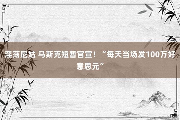 淫荡尼姑 马斯克短暂官宣！“每天当场发100万好意思元”