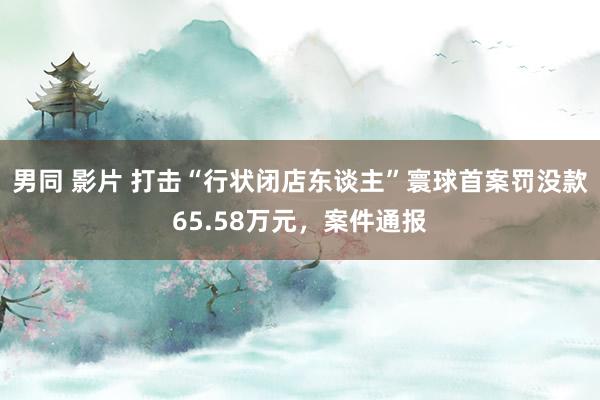 男同 影片 打击“行状闭店东谈主”寰球首案罚没款65.58万元，案件通报