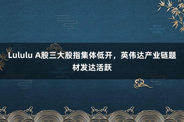 Lululu A股三大股指集体低开，英伟达产业链题材发达活跃