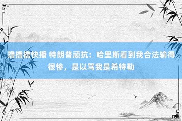 撸撸撸快播 特朗普顽抗：哈里斯看到我合法输得很惨，是以骂我是希特勒